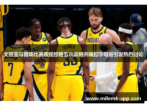 文班亚马首场比赛表现惊艳五次盖帽并隔扣字母哥引发热烈讨论